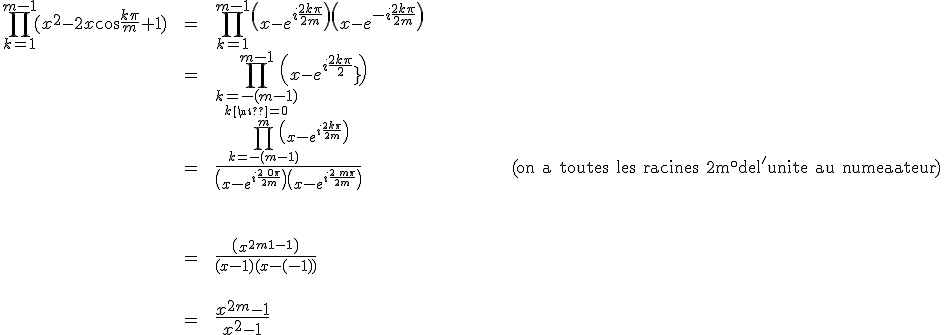 \array{ccl$\Bigprod_{k=1}^{m-1}(x^2-2x\cos\frac{k\pi}m+1)&\;=\;&\Bigprod_{k=1}^{m-1}\(x-e^{i\frac{2k\pi}{2m}}\)\(x-e^{-i\frac {2k\pi}{2m}}\)\\&=&\Bigprod_{\relstack{k=-(m-1)}{k\neq0}}^{m-1}\(x-e^{i\frac {2k\pi}{2m}}\)\\&=&\frac{\Bigprod_{k=-(m-1)}^{m}\(x-e^{i\frac{2k\pi}{2m}}\)}{\(x-e^{i\frac{2\,0\pi}{2m}}\)\(x-e^{i\frac{2\,m\pi}{2m}}\)} \hspace{150} {\rm (on a toutes les racines 2m^\circ del'unite au numerateur)}\vspace{80}\\&=&\frac{\(x^{2m}-1\)}{(x-1)(x-(-1))}\vspace{60}\\&=&\Large\frac{x^{2m}-1}{x^2-1}}